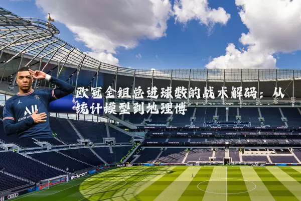 欧冠全组总进球数的战术解码:从统计模型到地理博弈