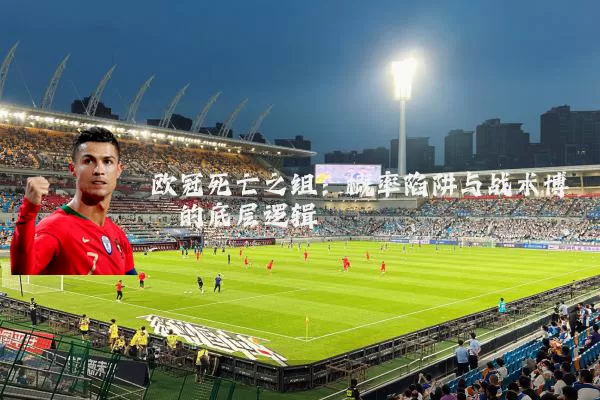 欧冠死亡之组:概率陷阱与战术博弈的底层逻辑