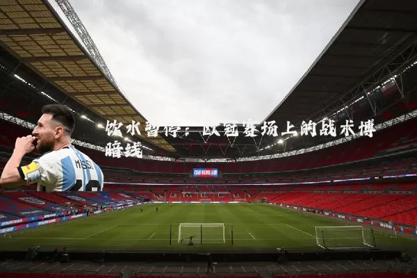 饮水暂停:欧冠赛场上的战术博弈暗线